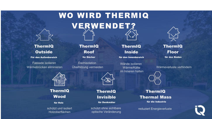 Fassade isolieren Wrmebrcken eliminieren Dachisolation berhitzung vermeiden Wnde isolieren Wrme/Klte im Inneren halten WO WIRD THERMIQ VERWENDET? ThermIQ Outside Fr den Auenbereich ThermIQ Roof fr Dcher ThermIQ Inside fr den Innenbereich ThermIQ Floor fr den Boden Wrmeverluste verhindern ThermIQ Wood fr Holz schtzt und isoliert Holzoberflchen ThermIQ Invisible fr Denkmler schtzt ohne sichtbare optische Vernderung ThermIQ Thermal Mass fr die Industrie reduziert Energieverluste