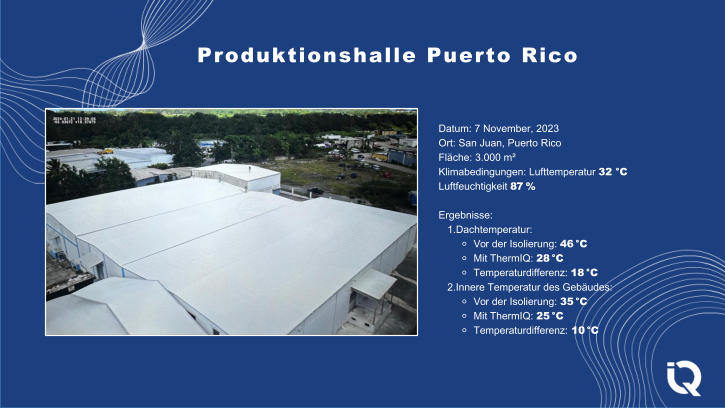 Datum: 7 November, 2023 Ort: San Juan, Puerto Rico Flche: 3.000 m Klimabedingungen: Lufttemperatur 32 C Luftfeuchtigkeit 87 % Ergebnisse: 1.Dachtemperatur: ⚬ Vor der Isolierung: 46 C ⚬ Mit ThermIQ: 28 C ⚬ Temperaturdifferenz: 18 C 2.Innere Temperatur des Gebudes: ⚬ Vor der Isolierung: 35 C ⚬ Mit ThermIQ: 25 C ⚬ Temperaturdifferenz: 10 C Produktionshalle Puerto Rico