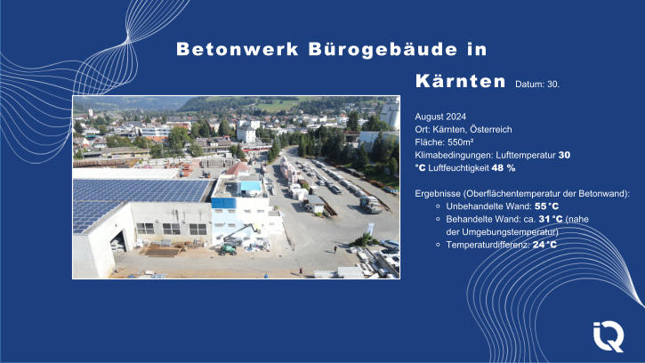 Betonwerk Brogebude in Krnten Datum: 30. August 2024 Ort: Krnten, sterreich Flche: 550m Klimabedingungen: Lufttemperatur 30 C Luftfeuchtigkeit 48 % Ergebnisse (Oberflchentemperatur der Betonwand): ⚬ Unbehandelte Wand: 55 C ⚬ Behandelte Wand: ca. 31 C (nahe der Umgebungstemperatur) ⚬ Temperaturdifferenz: 24 C