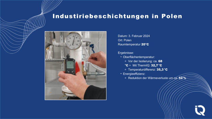Datum: 3. Februar 2024 Ort: Polen Raumtemperatur 20C Ergebnisse: 	Oberflchentemperatur: ⚬ Vor der Isolierung: ca. 68 C ⚬ Mit ThermIQ: 32,7 C ⚬ Temperaturdifferenz: 35,3 C 	Energieeffizienz: ⚬ Reduktion der Wrmeverluste um ca. 52 % Industiriebeschichtungen in Polen