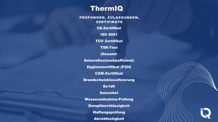 ThermIQ PRFUNGEN, ZULASSUNGEN,  ZERTIFIKATE CE-Zertifikat ISO 9001 TV Zertifikat TSR-Test (Gesamt- Solarreflexionskoeffizient) Hygienezertifikat (PZH) CAM-Zertifikat Brandschutzklassifizierung Bs1d0 Salznebel Wasseraufnahme-Prfung Dampfdurchlssigkeit Haftungsprfung Abriebfestigkeit