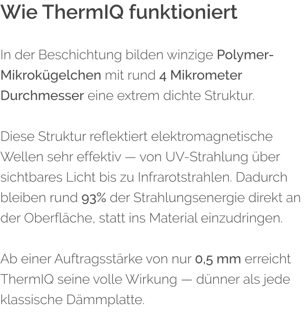 Wie ThermIQ funktioniert In der Beschichtung bilden winzige Polymer-Mikrok�gelchen mit rund 4 Mikrometer Durchmesser eine extrem dichte Struktur.  Diese Struktur reflektiert elektromagnetische Wellen sehr effektiv � von UV-Strahlung �ber sichtbares Licht bis zu Infrarotstrahlen. Dadurch bleiben rund 93% der Strahlungsenergie direkt an der Oberfl�che, statt ins Material einzudringen.  Ab einer Auftragsst�rke von nur 0,5 mm erreicht ThermIQ seine volle Wirkung � d�nner als jede klassische D�mmplatte.